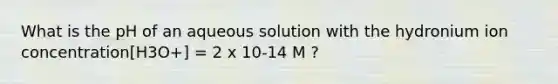 What is the pH of an aqueous solution with the hydronium ion concentration[H3O+] = 2 x 10-14 M ?