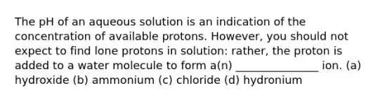 The pH of an aqueous solution is an indication of the concentration of available protons. However, you should not expect to find lone protons in solution: rather, the proton is added to a water molecule to form a(n) _______________ ion. (a) hydroxide (b) ammonium (c) chloride (d) hydronium