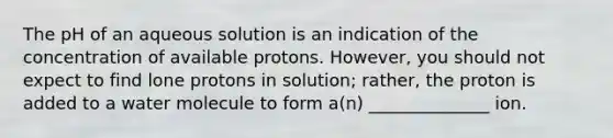 The pH of an aqueous solution is an indication of the concentration of available protons. However, you should not expect to find lone protons in solution; rather, the proton is added to a water molecule to form a(n) ______________ ion.