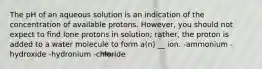 The pH of an aqueous solution is an indication of the concentration of available protons. However, you should not expect to find lone protons in solution; rather, the proton is added to a water molecule to form a(n) __ ion. -ammonium -hydroxide -hydronium -chloride