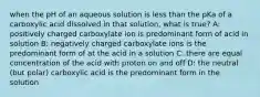 when the pH of an aqueous solution is less than the pKa of a carboxylic acid dissolved in that solution, what is true? A: positively charged carboxylate ion is predominant form of acid in solution B: negatively charged carboxylate ions is the predominant form of at the acid in a solution C: there are equal concentration of the acid with proton on and off D: the neutral (but polar) carboxylic acid is the predominant form in the solution