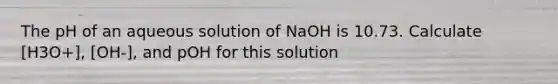 The pH of an aqueous solution of NaOH is 10.73. Calculate [H3O+], [OH-], and pOH for this solution