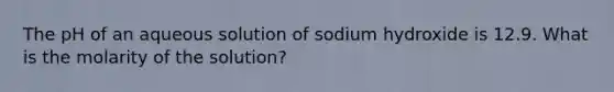 The pH of an aqueous solution of sodium hydroxide is 12.9. What is the molarity of the solution?