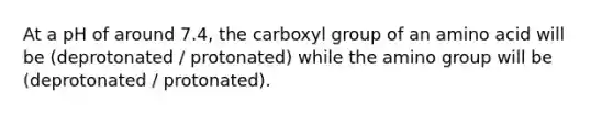 At a pH of around 7.4, the carboxyl group of an amino acid will be (deprotonated / protonated) while the amino group will be (deprotonated / protonated).