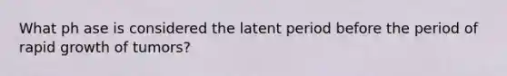 What ph ase is considered the latent period before the period of rapid growth of tumors?