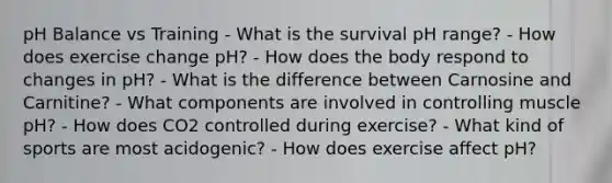 pH Balance vs Training - What is the survival pH range? - How does exercise change pH? - How does the body respond to changes in pH? - What is the difference between Carnosine and Carnitine? - What components are involved in controlling muscle pH? - How does CO2 controlled during exercise? - What kind of sports are most acidogenic? - How does exercise affect pH?