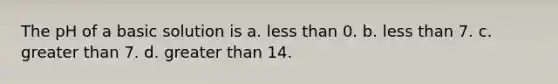 The pH of a basic solution is a. less than 0. b. less than 7. c. greater than 7. d. greater than 14.