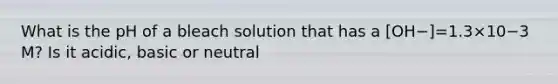 What is the pH of a bleach solution that has a [OH−]=1.3×10−3 M? Is it acidic, basic or neutral