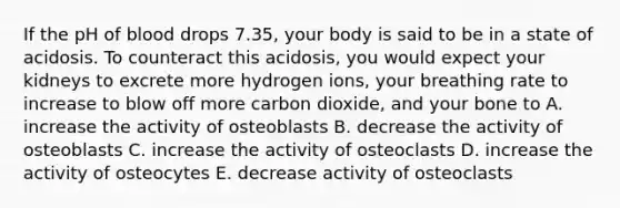 If the pH of blood drops 7.35, your body is said to be in a state of acidosis. To counteract this acidosis, you would expect your kidneys to excrete more hydrogen ions, your breathing rate to increase to blow off more carbon dioxide, and your bone to A. increase the activity of osteoblasts B. decrease the activity of osteoblasts C. increase the activity of osteoclasts D. increase the activity of osteocytes E. decrease activity of osteoclasts