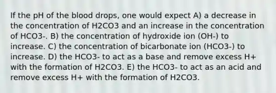 If the pH of the blood drops, one would expect A) a decrease in the concentration of H2CO3 and an increase in the concentration of HCO3-. B) the concentration of hydroxide ion (OH-) to increase. C) the concentration of bicarbonate ion (HCO3-) to increase. D) the HCO3- to act as a base and remove excess H+ with the formation of H2CO3. E) the HCO3- to act as an acid and remove excess H+ with the formation of H2CO3.