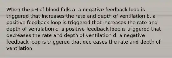 When the pH of blood falls a. a negative feedback loop is triggered that increases the rate and depth of ventilation b. a positive feedback loop is triggered that increases the rate and depth of ventilation c. a positive feedback loop is triggered that decreases the rate and depth of ventilation d. a negative feedback loop is triggered that decreases the rate and depth of ventilation