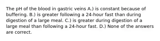 The pH of the blood in gastric veins A.) is constant because of buffering. B.) is greater following a 24-hour fast than during digestion of a large meal. C.) is greater during digestion of a large meal than following a 24-hour fast. D.) None of the answers are correct.