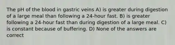 The pH of the blood in gastric veins A) is greater during digestion of a large meal than following a 24-hour fast. B) is greater following a 24-hour fast than during digestion of a large meal. C) is constant because of buffering. D) None of the answers are correct