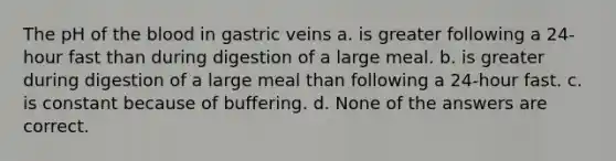 The pH of the blood in gastric veins a. is greater following a 24-hour fast than during digestion of a large meal. b. is greater during digestion of a large meal than following a 24-hour fast. c. is constant because of buffering. d. None of the answers are correct.