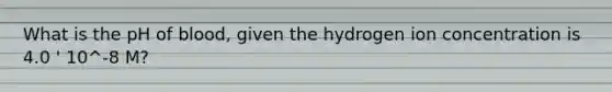 What is the pH of blood, given the hydrogen ion concentration is 4.0 ' 10^-8 M?