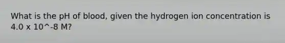 What is the pH of blood, given the hydrogen ion concentration is 4.0 x 10^-8 M?