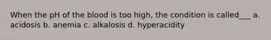 When the pH of the blood is too high, the condition is called___ a. acidosis b. anemia c. alkalosis d. hyperacidity