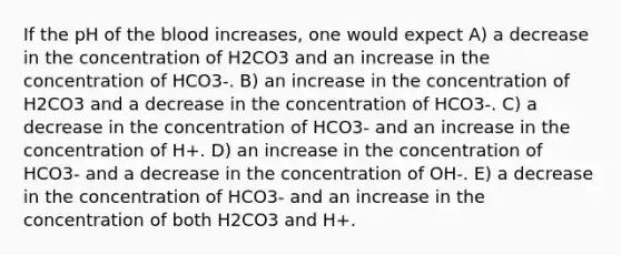 If the pH of <a href='https://www.questionai.com/knowledge/k7oXMfj7lk-the-blood' class='anchor-knowledge'>the blood</a> increases, one would expect A) a decrease in the concentration of H2CO3 and an increase in the concentration of HCO3-. B) an increase in the concentration of H2CO3 and a decrease in the concentration of HCO3-. C) a decrease in the concentration of HCO3- and an increase in the concentration of H+. D) an increase in the concentration of HCO3- and a decrease in the concentration of OH-. E) a decrease in the concentration of HCO3- and an increase in the concentration of both H2CO3 and H+.