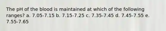 The pH of the blood is maintained at which of the following ranges? a. 7.05-7.15 b. 7.15-7.25 c. 7.35-7.45 d. 7.45-7.55 e. 7.55-7.65