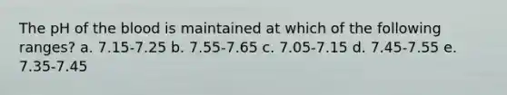 The pH of the blood is maintained at which of the following ranges? a. 7.15-7.25 b. 7.55-7.65 c. 7.05-7.15 d. 7.45-7.55 e. 7.35-7.45