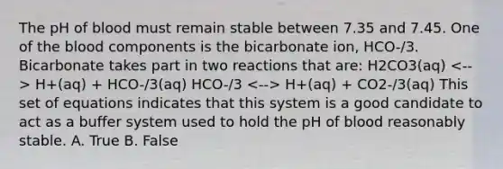 The pH of blood must remain stable between 7.35 and 7.45. One of the blood components is the bicarbonate ion, HCO-/3. Bicarbonate takes part in two reactions that are: H2CO3(aq) H+(aq) + HCO-/3(aq) HCO-/3 H+(aq) + CO2-/3(aq) This set of equations indicates that this system is a good candidate to act as a buffer system used to hold the pH of blood reasonably stable. A. True B. False