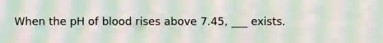 When the pH of blood rises above 7.45, ___ exists.