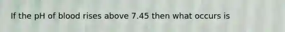 If the pH of blood rises above 7.45 then what occurs is