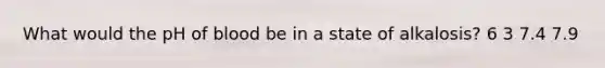 What would the pH of blood be in a state of alkalosis? 6 3 7.4 7.9