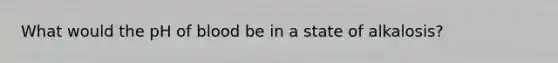 What would the pH of blood be in a state of alkalosis?