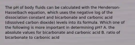 The pH of body fluids can be calculated with the Henderson-Hasselbach equation, which uses the negative log of the dissociation constant and bicarbonate and carbonic acid (dissolved carbon dioxide) levels into its formula. Which one of the following is more important in determining pH? A. the absolute values for bicarbonate and carbonic acid B. ratio of bicarbonate to carbonic acid