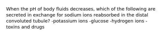 When the pH of body fluids decreases, which of the following are secreted in exchange for sodium ions reabsorbed in the distal convoluted tubule? -potassium ions -glucose -hydrogen ions -toxins and drugs