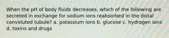 When the pH of body fluids decreases, which of the following are secreted in exchange for sodium ions reabsorbed in the distal convoluted tubule? a. potassium ions b. glucose c. hydrogen ions d. toxins and drugs