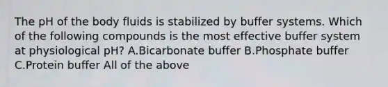 The pH of the body fluids is stabilized by buffer systems. Which of the following compounds is the most effective buffer system at physiological pH? A.Bicarbonate buffer B.Phosphate buffer C.Protein buffer All of the above