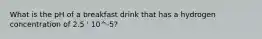 What is the pH of a breakfast drink that has a hydrogen concentration of 2.5 ' 10^-5?