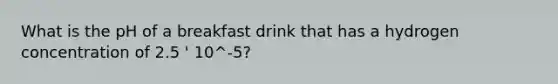 What is the pH of a breakfast drink that has a hydrogen concentration of 2.5 ' 10^-5?