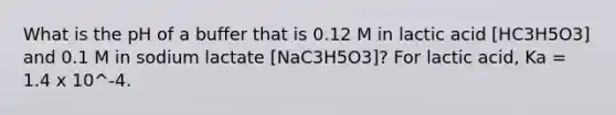 What is the pH of a buffer that is 0.12 M in lactic acid [HC3H5O3] and 0.1 M in sodium lactate [NaC3H5O3]? For lactic acid, Ka = 1.4 x 10^-4.