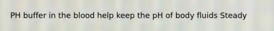 PH buffer in the blood help keep the pH of body fluids Steady