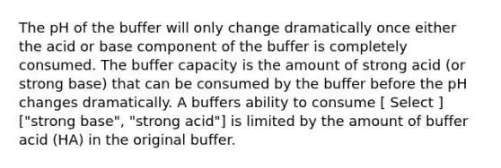 The pH of the buffer will only change dramatically once either the acid or base component of the buffer is completely consumed. The buffer capacity is the amount of strong acid (or strong base) that can be consumed by the buffer before the pH changes dramatically. A buffers ability to consume [ Select ] ["strong base", "strong acid"] is limited by the amount of buffer acid (HA) in the original buffer.