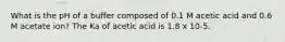 What is the pH of a buffer composed of 0.1 M acetic acid and 0.6 M acetate ion? The Ka of acetic acid is 1.8 x 10-5.