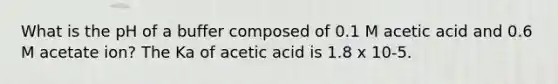 What is the pH of a buffer composed of 0.1 M acetic acid and 0.6 M acetate ion? The Ka of acetic acid is 1.8 x 10-5.