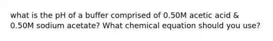 what is the pH of a buffer comprised of 0.50M acetic acid & 0.50M sodium acetate? What chemical equation should you use?