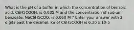 What is the pH of a buffer in which the concentration of benzoic acid, C6H5COOH, is 0.035 M and the concentration of sodium benzoate, NaC6H5COO, is 0.060 M ? Enter your answer with 2 digits past the decimal. Ka of C6H5COOH is 6.30 x 10-5