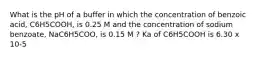 What is the pH of a buffer in which the concentration of benzoic acid, C6H5COOH, is 0.25 M and the concentration of sodium benzoate, NaC6H5COO, is 0.15 M ? Ka of C6H5COOH is 6.30 x 10-5