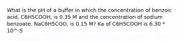 What is the pH of a buffer in which the concentration of benzoic acid, C6H5COOH, is 0.35 M and the concentration of sodium benzoate, NaC6H5COO, is 0.15 M? Ka of C6H5COOH is 6.30 * 10^-5