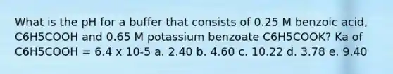 What is the pH for a buffer that consists of 0.25 M benzoic acid, C6H5COOH and 0.65 M potassium benzoate C6H5COOK? Ka of C6H5COOH = 6.4 x 10-5 a. 2.40 b. 4.60 c. 10.22 d. 3.78 e. 9.40