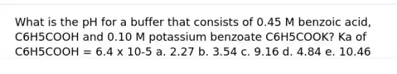 What is the pH for a buffer that consists of 0.45 M benzoic acid, C6H5COOH and 0.10 M potassium benzoate C6H5COOK? Ka of C6H5COOH = 6.4 x 10-5 a. 2.27 b. 3.54 c. 9.16 d. 4.84 e. 10.46