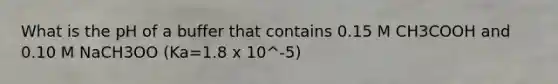 What is the pH of a buffer that contains 0.15 M CH3COOH and 0.10 M NaCH3OO (Ka=1.8 x 10^-5)