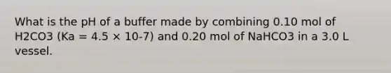 What is the pH of a buffer made by combining 0.10 mol of H2CO3 (Ka = 4.5 × 10-7) and 0.20 mol of NaHCO3 in a 3.0 L vessel.