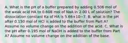 A. What is the pH of a buffer prepared by adding 0.506 mol of the weak acid HA to 0.608 mol of NaA in 2.00 L of solution? The dissociation constant Ka of HA is 5.66×10−7. B. what is the pH after 0.150 mol of HCl is added to the buffer from Part A? Assume no volume change on the addition of the acid. C. What is the pH after 0.195 mol of NaOH is added to the buffer from Part A? Assume no volume change on the addition of the base.