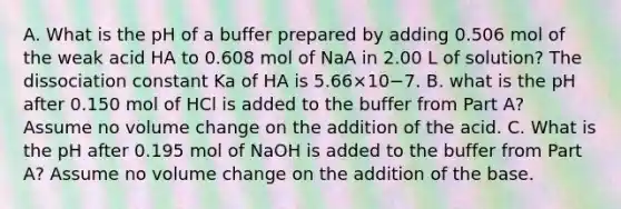 A. What is the pH of a buffer prepared by adding 0.506 mol of the weak acid HA to 0.608 mol of NaA in 2.00 L of solution? The dissociation constant Ka of HA is 5.66×10−7. B. what is the pH after 0.150 mol of HCl is added to the buffer from Part A? Assume no volume change on the addition of the acid. C. What is the pH after 0.195 mol of NaOH is added to the buffer from Part A? Assume no volume change on the addition of the base.